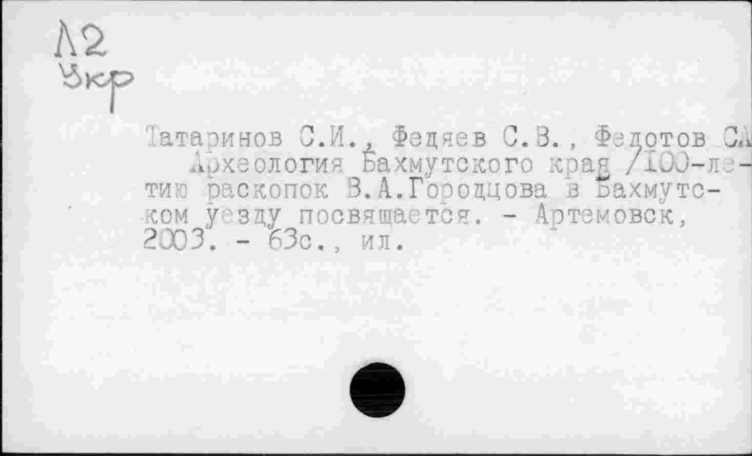 ﻿Татаринов О.И., Федяев С.В., Федотов
Археология Бахмутского края /100-тию раскопок 3.А.Гоеовдова в ьахмутс ком уезду посвящается. - Артемовск, 2003. - 63с., ил.